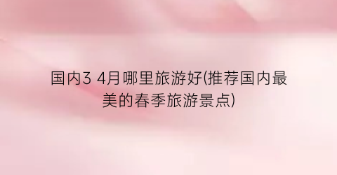 国内3 4月哪里旅游好(推荐国内最美的春季旅游景点)